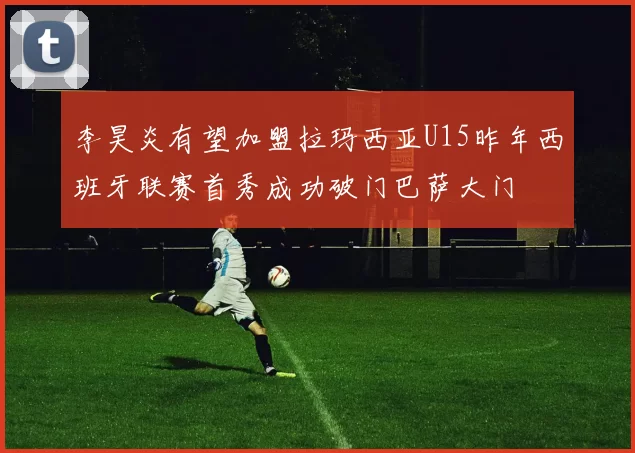 李昊炎有望加盟拉玛西亚U15昨年西班牙联赛首秀成功破门巴萨大门