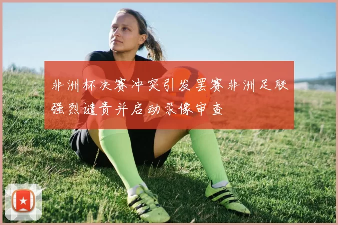 非洲杯决赛冲突引发罢赛非洲足联强烈谴责并启动录像审查