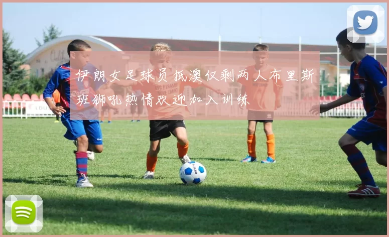 伊朗女足球员抵澳仅剩两人布里斯班狮吼热情欢迎加入训练