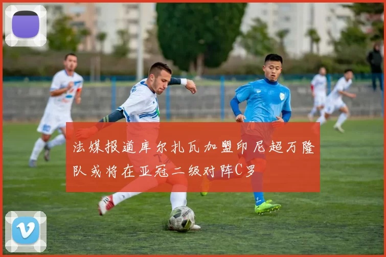 法媒报道库尔扎瓦加盟印尼超万隆队或将在亚冠二级对阵C罗