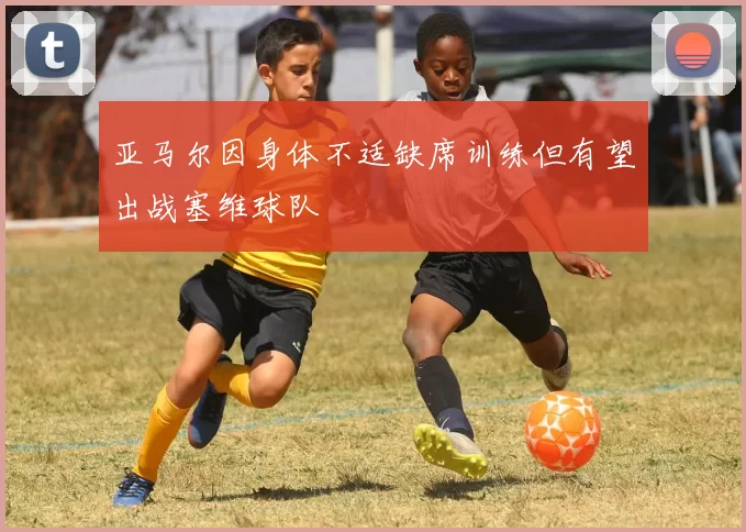 亚马尔因身体不适缺席训练但有望出战塞维球队