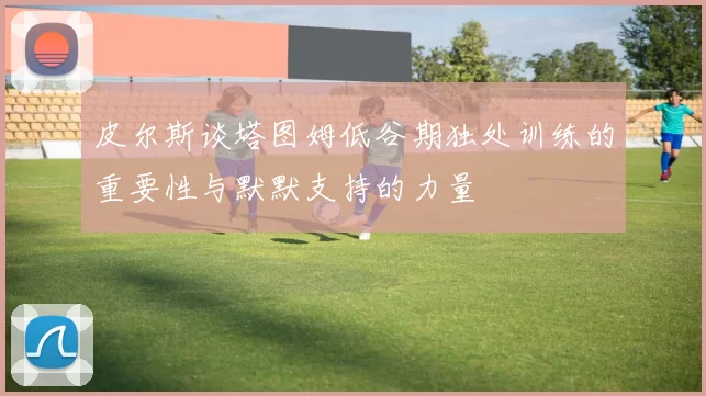 皮尔斯谈塔图姆低谷期独处训练的重要性与默默支持的力量