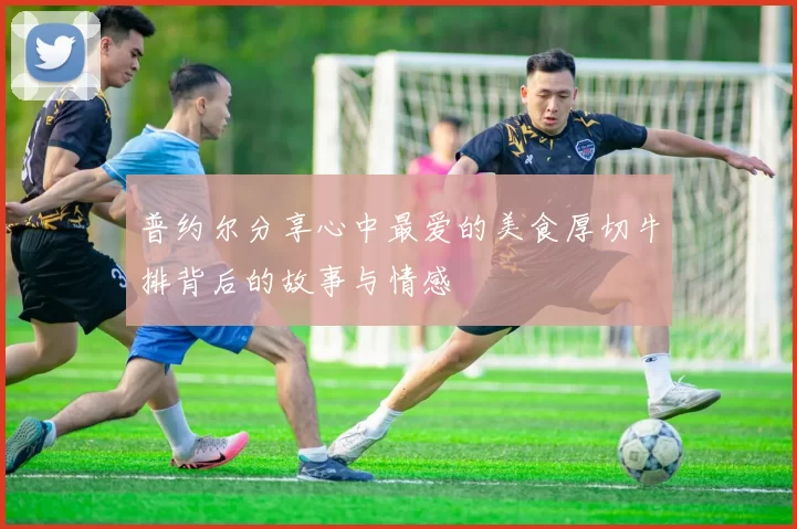 普约尔分享心中最爱的美食厚切牛排背后的故事与情感