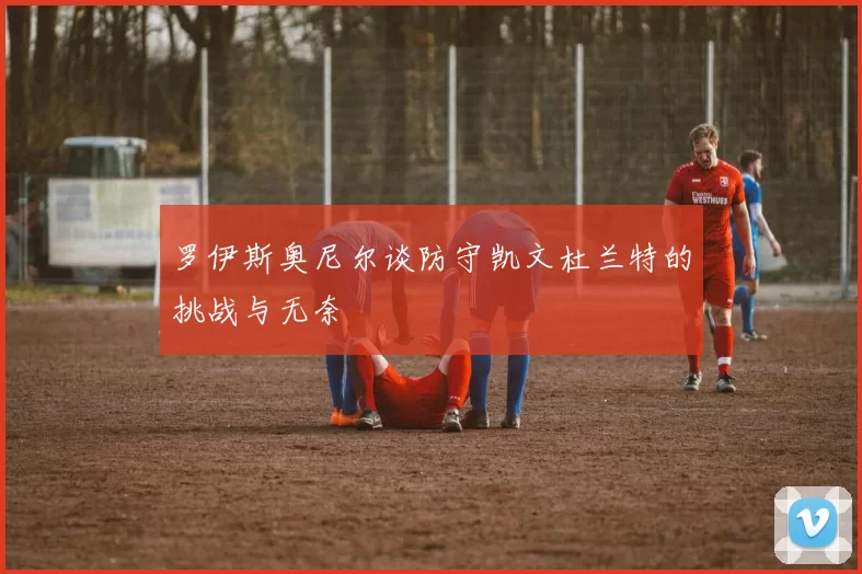 罗伊斯奥尼尔谈防守凯文杜兰特的挑战与无奈