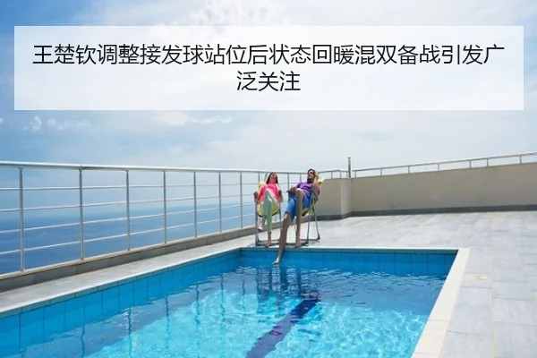 王楚钦调整接发球站位后状态回暖混双备战引发广泛关注